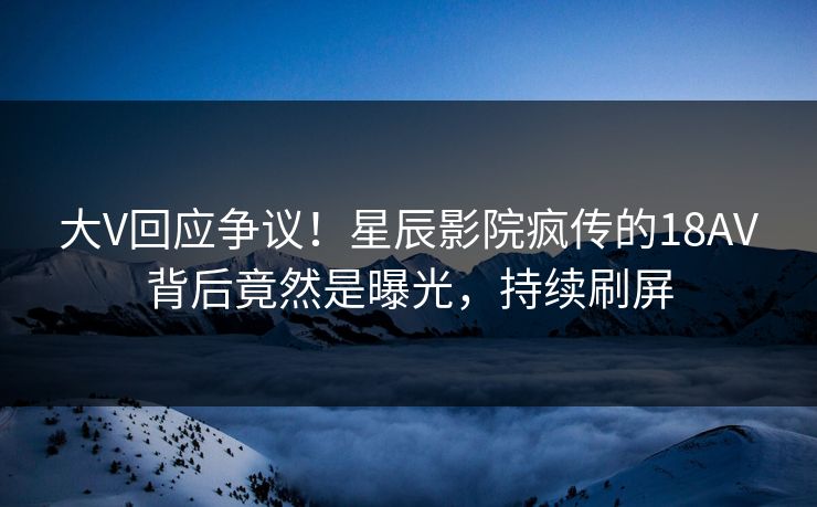 大V回应争议！星辰影院疯传的18AV背后竟然是曝光，持续刷屏
