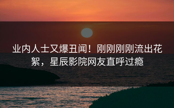 业内人士又爆丑闻!刚刚刚刚流出花絮,星辰影院网友直呼过瘾
