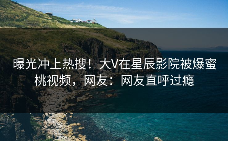 曝光冲上热搜！大V在星辰影院被爆蜜桃视频，网友：网友直呼过瘾
