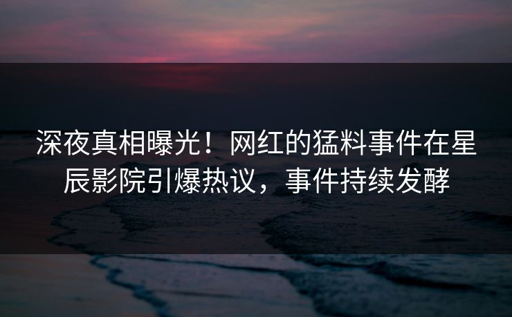 深夜真相曝光！网红的猛料事件在星辰影院引爆热议，事件持续发酵