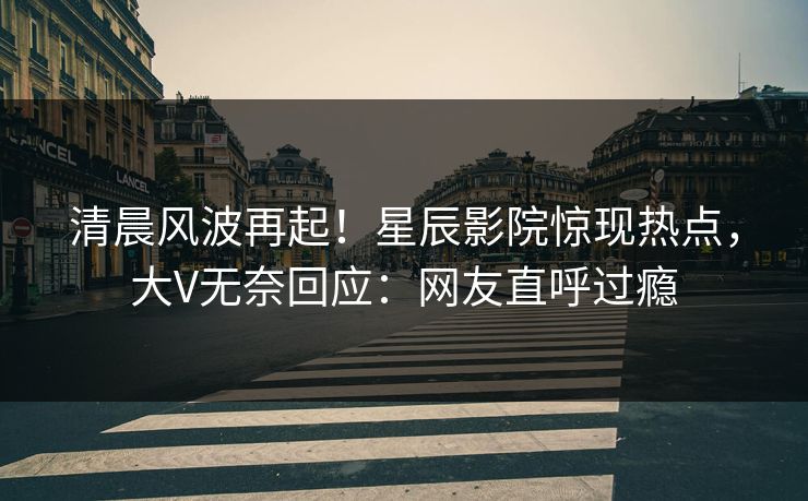 清晨风波再起！星辰影院惊现热点，大V无奈回应：网友直呼过瘾