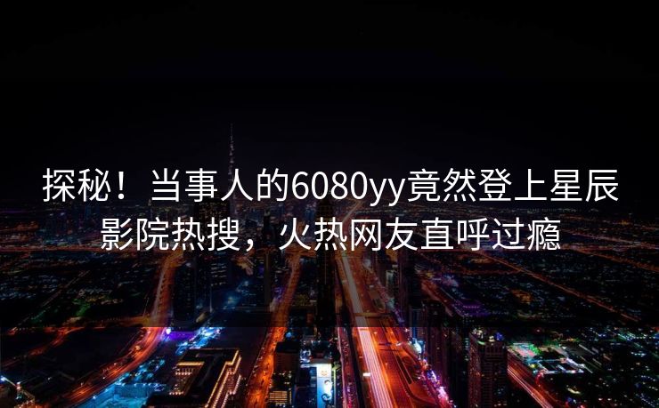 探秘！当事人的6080yy竟然登上星辰影院热搜，火热网友直呼过瘾