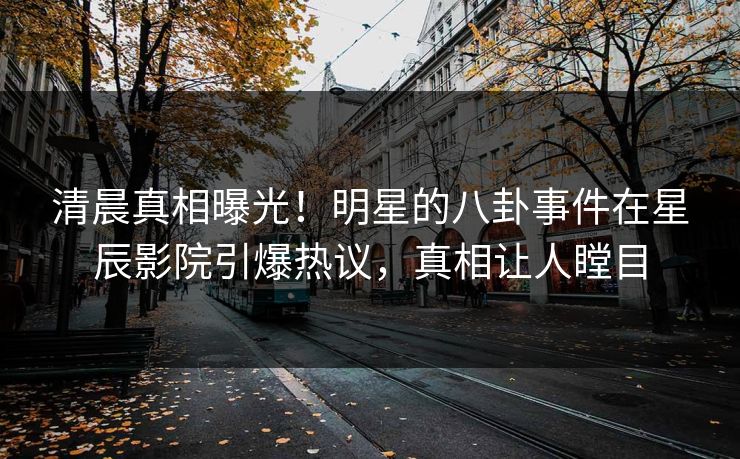 清晨真相曝光！明星的八卦事件在星辰影院引爆热议，真相让人瞠目