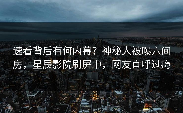 速看背后有何内幕？神秘人被曝六间房，星辰影院刷屏中，网友直呼过瘾