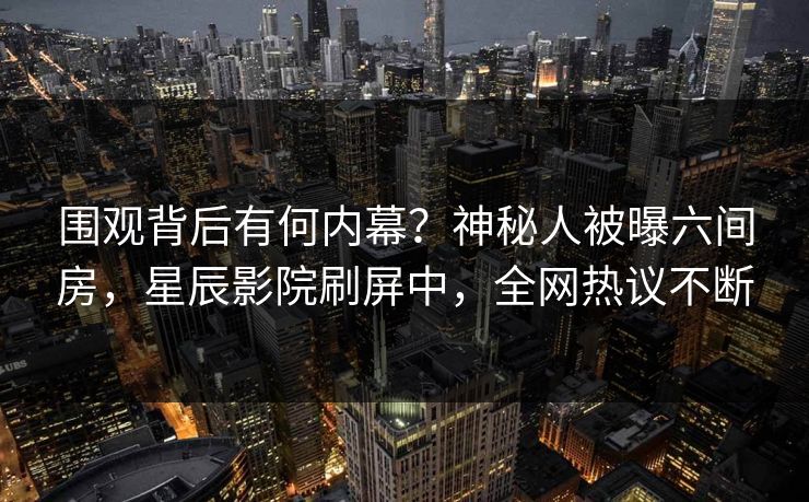 围观背后有何内幕？神秘人被曝六间房，星辰影院刷屏中，全网热议不断