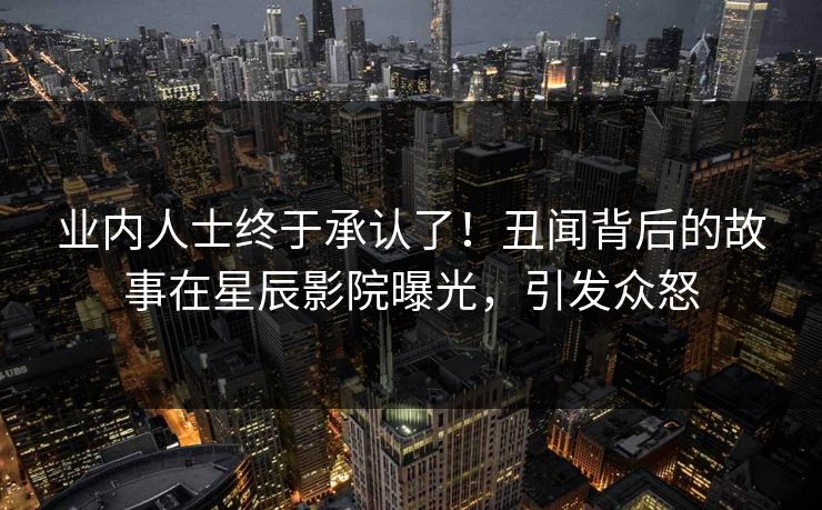 业内人士终于承认了!丑闻背后的故事在星辰影院曝光,引发众怒