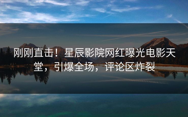刚刚直击！星辰影院网红曝光电影天堂，引爆全场，评论区炸裂