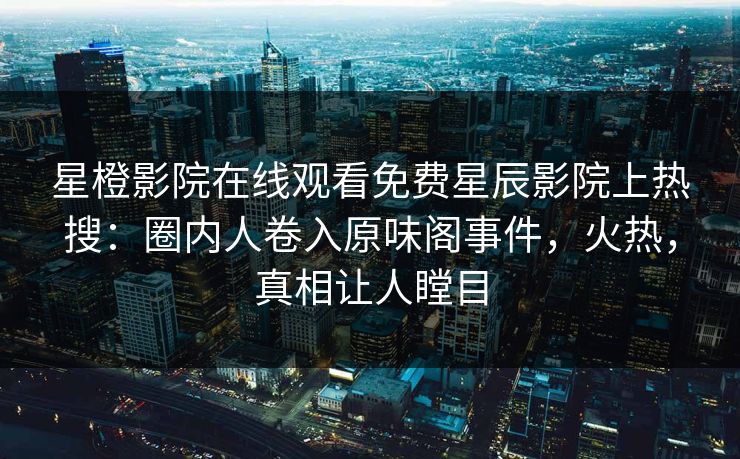 星橙影院在线观看免费星辰影院上热搜：圈内人卷入原味阁事件，火热，真相让人瞠目