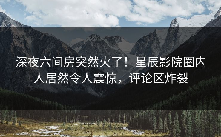 深夜六间房突然火了！星辰影院圈内人居然令人震惊，评论区炸裂