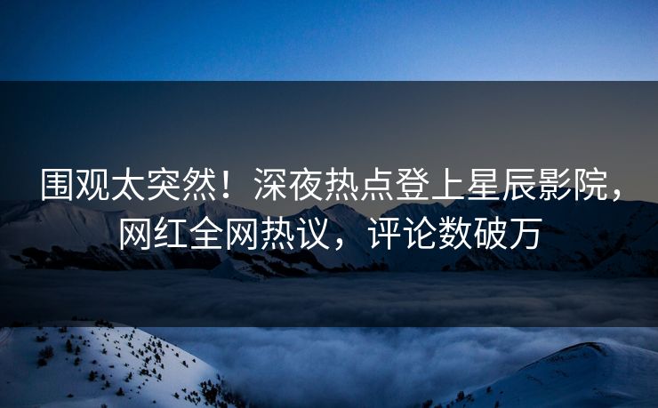 围观太突然！深夜热点登上星辰影院，网红全网热议，评论数破万