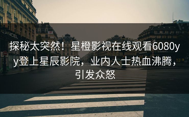 探秘太突然！星橙影视在线观看6080yy登上星辰影院，业内人士热血沸腾，引发众怒
