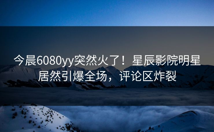 今晨6080yy突然火了！星辰影院明星居然引爆全场，评论区炸裂