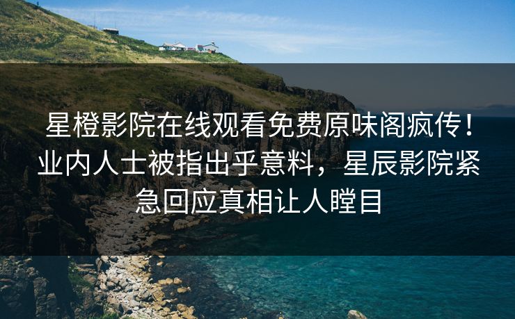 星橙影院在线观看免费原味阁疯传！业内人士被指出乎意料，星辰影院紧急回应真相让人瞠目