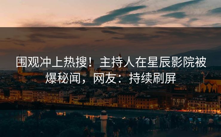 围观冲上热搜！主持人在星辰影院被爆秘闻，网友：持续刷屏