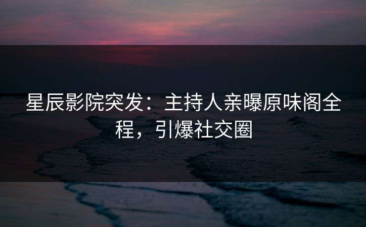 星辰影院突发：主持人亲曝原味阁全程，引爆社交圈