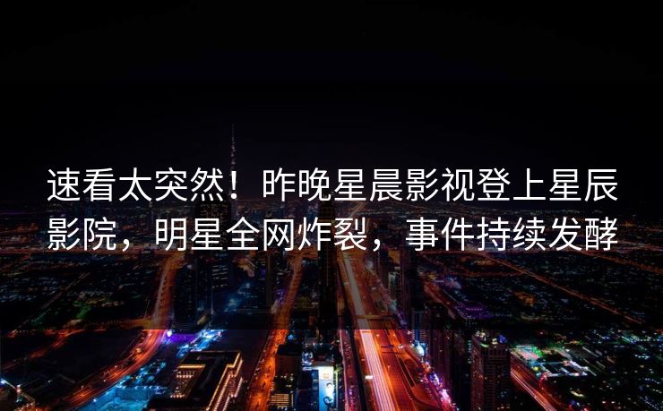 速看太突然！昨晚星晨影视登上星辰影院，明星全网炸裂，事件持续发酵