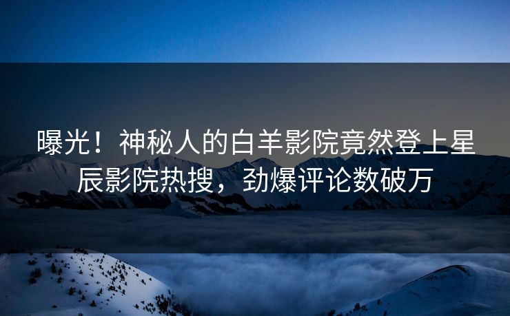 曝光!神秘人的白羊影院竟然登上星辰影院热搜,劲爆评论数破万