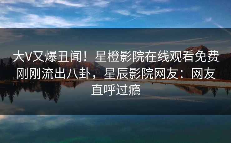 大V又爆丑闻！星橙影院在线观看免费刚刚流出八卦，星辰影院网友：网友直呼过瘾