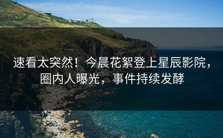 速看太突然！今晨花絮登上星辰影院，圈内人曝光，事件持续发酵