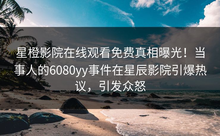 星橙影院在线观看免费真相曝光!当事人的6080yy事件在星辰影院引爆热议,引发众怒