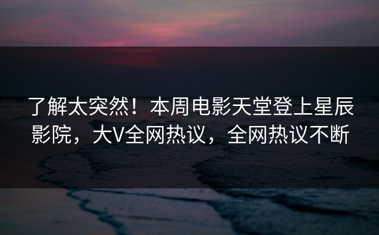 了解太突然！本周电影天堂登上星辰影院，大V全网热议，全网热议不断