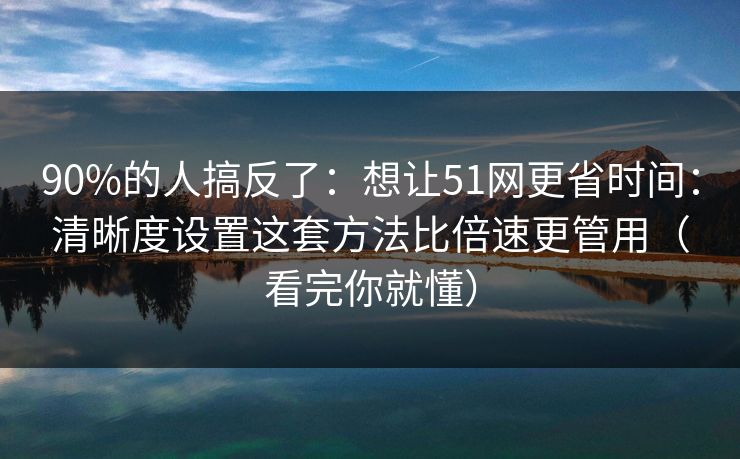 90%的人搞反了：想让51网更省时间：清晰度设置这套方法比倍速更管用（看完你就懂）