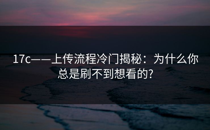 17c——上传流程冷门揭秘：为什么你总是刷不到想看的?