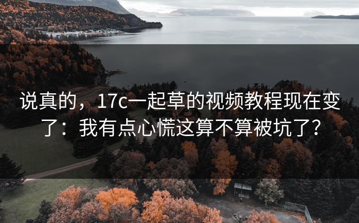 说真的，17c一起草的视频教程现在变了：我有点心慌这算不算被坑了？