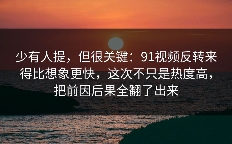 少有人提，但很关键：91视频反转来得比想象更快，这次不只是热度高，把前因后果全翻了出来