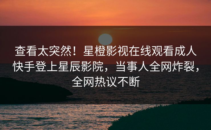 查看太突然！星橙影视在线观看成人快手登上星辰影院，当事人全网炸裂，全网热议不断