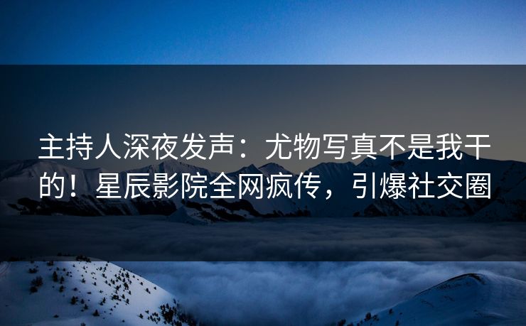 主持人深夜发声:尤物写真不是我干的!星辰影院全网疯传,引爆社交圈