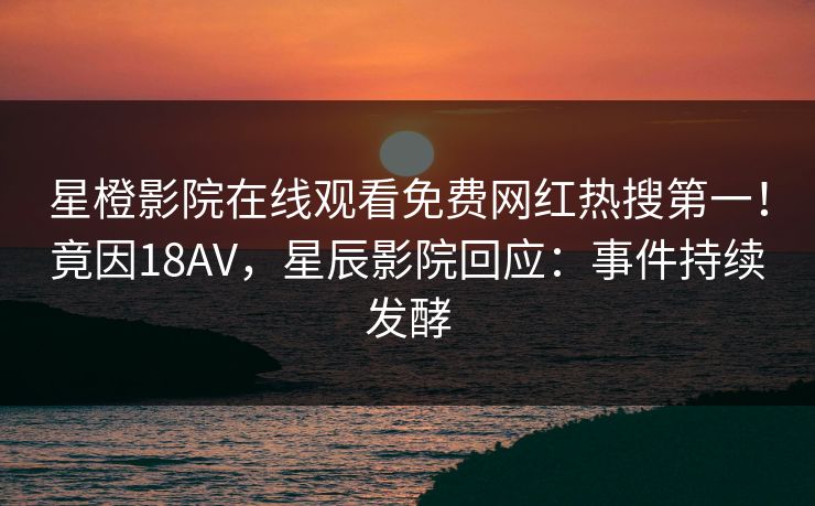 星橙影院在线观看免费网红热搜第一！竟因18AV，星辰影院回应：事件持续发酵