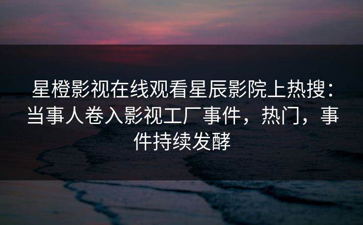星橙影视在线观看星辰影院上热搜：当事人卷入影视工厂事件，热门，事件持续发酵