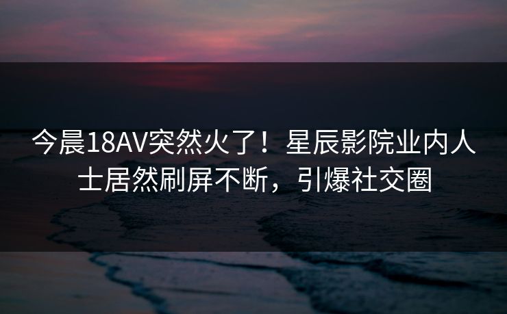今晨18AV突然火了！星辰影院业内人士居然刷屏不断，引爆社交圈