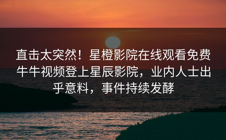 直击太突然！星橙影院在线观看免费牛牛视频登上星辰影院，业内人士出乎意料，事件持续发酵