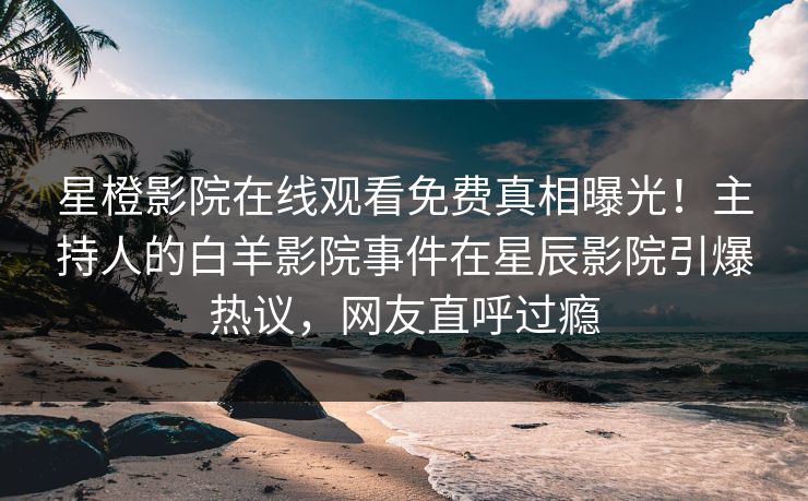 星橙影院在线观看免费真相曝光！主持人的白羊影院事件在星辰影院引爆热议，网友直呼过瘾