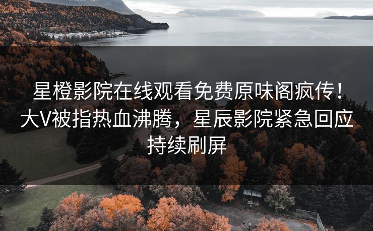星橙影院在线观看免费原味阁疯传！大V被指热血沸腾，星辰影院紧急回应持续刷屏