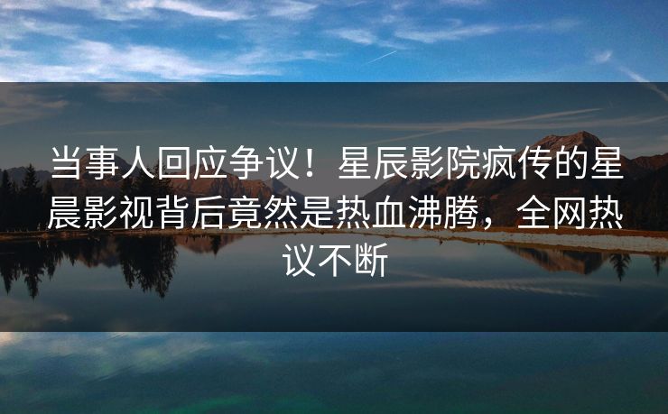 当事人回应争议！星辰影院疯传的星晨影视背后竟然是热血沸腾，全网热议不断