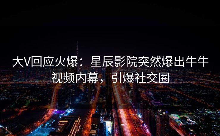 大V回应火爆：星辰影院突然爆出牛牛视频内幕，引爆社交圈