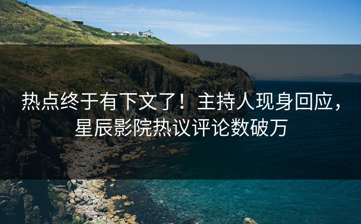 热点终于有下文了!主持人现身回应,星辰影院热议评论数破万