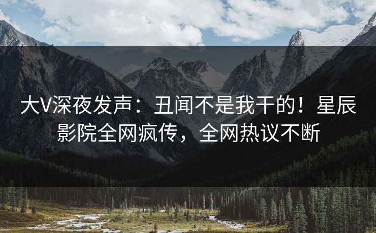 大V深夜发声：丑闻不是我干的！星辰影院全网疯传，全网热议不断