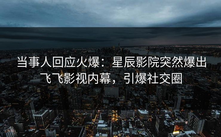 当事人回应火爆：星辰影院突然爆出飞飞影视内幕，引爆社交圈