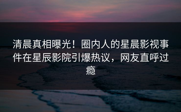 清晨真相曝光！圈内人的星晨影视事件在星辰影院引爆热议，网友直呼过瘾