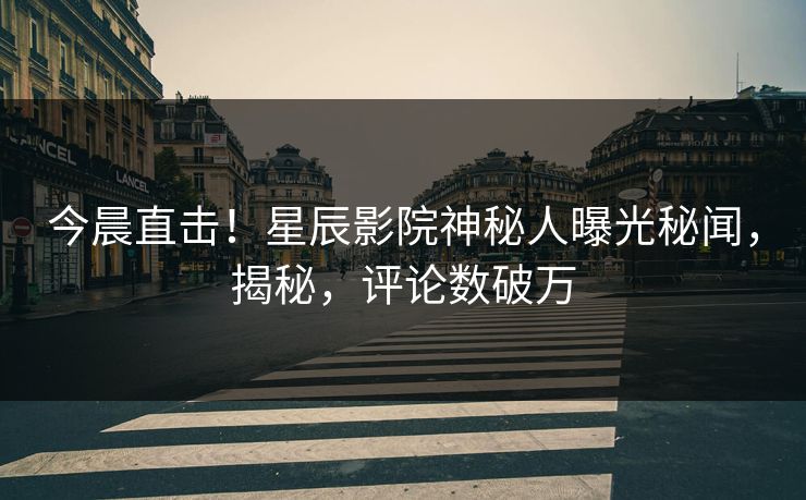 今晨直击!星辰影院神秘人曝光秘闻,揭秘,评论数破万
