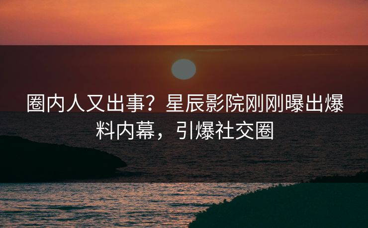 圈内人又出事？星辰影院刚刚曝出爆料内幕，引爆社交圈
