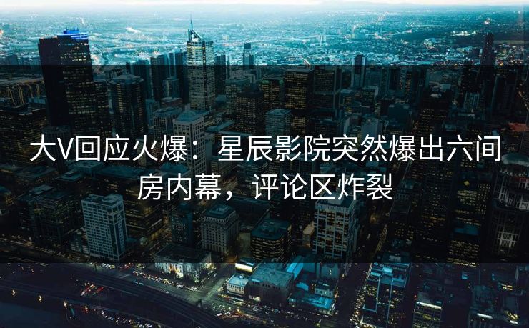 大V回应火爆：星辰影院突然爆出六间房内幕，评论区炸裂