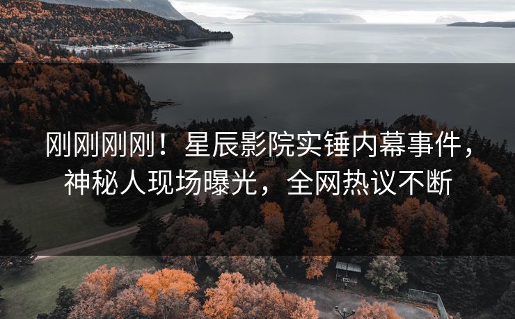 刚刚刚刚！星辰影院实锤内幕事件，神秘人现场曝光，全网热议不断