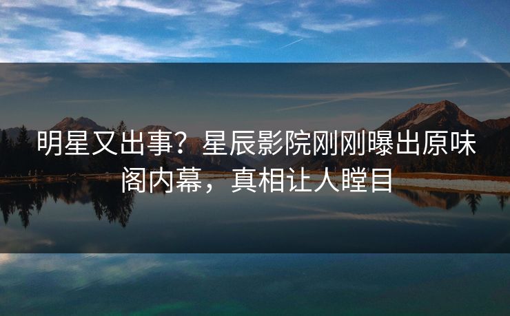 明星又出事？星辰影院刚刚曝出原味阁内幕，真相让人瞠目