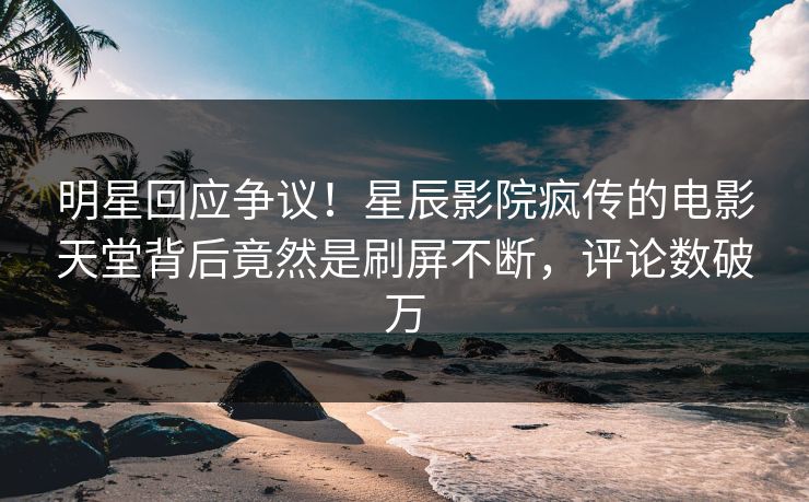 明星回应争议！星辰影院疯传的电影天堂背后竟然是刷屏不断，评论数破万