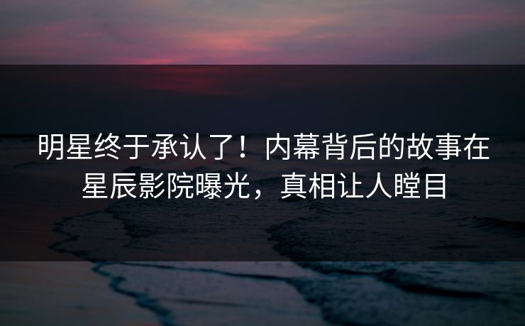 明星终于承认了！内幕背后的故事在星辰影院曝光，真相让人瞠目